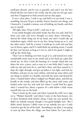 small-pox aboard, and he was so grateful, and said I was the best
friend old Jim ever had in the world, and the only one he’s got now;
and then I happened to look around and see that paper.
It was a close place. I took it up, and held it in my hand. I was a-
trembling, because I’d got to decide, forever, betwixt two things, and
I knowed it. I studied a minute, sort of holding my breath, and then
says to myself:
“All right, then, I’ll go to hell”—and tore it up.
It was awful thoughts and awful words, but they was said. And I let
them stay said; and never thought no more about reforming. I
shoved the whole thing out of my head, and said I would take up
wickedness again, which was in my line, being brung up to it, and
the other warn’t. And for a starter I would go to work and steal Jim
out of slavery again; and if I could think up anything worse, I would
do that, too; because as long as I was in, and in for good, I might as
well go the whole hog.
Then I set to thinking over how to get at it, and turned over some
considerable many ways in my mind; and at last ﬁxed up a plan that
suited me. So then I took the bearings of a woody island that was
down the river a piece, and as soon as it was fairly dark I crept out
with my raft and went for it, and hid it there, and then turned in. I
slept the night through, and got up before it was light, and had my
breakfast, and put on my store clothes, and tied up some others and
one thing or another in a bundle, and took the canoe and cleared for
shore. I landed below where I judged was Phelps’s place, and hid my
bundle in the woods, and then ﬁlled up the canoe with water, and
loaded rocks into her and sunk her where I could find her again
when I wanted her, about a quarter of a mile below a little steam
sawmill that was on the bank.
Then I struck up the road, and when I passed the mill I see a sign
on it, “Phelps’s Sawmill,” and when I come to the farm-houses, two
or three hundred yards further along, I kept my eyes peeled, but
didn’t see nobody around, though it was good daylight now. But I
didn’t mind, because I didn’t want to see nobody just yet—I only
wanted to get the lay of the land. According to my plan, I was going
to turn up there from the village, not from below. So I just took a
H U C K L E B E R R Y F I N N
217
 