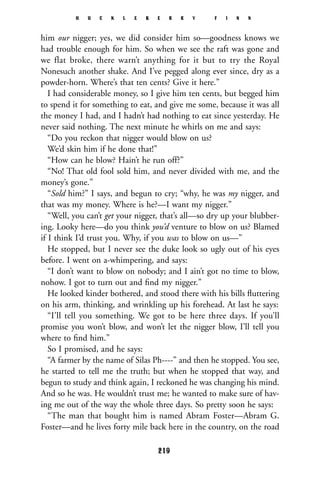him our nigger; yes, we did consider him so—goodness knows we
had trouble enough for him. So when we see the raft was gone and
we flat broke, there warn’t anything for it but to try the Royal
Nonesuch another shake. And I’ve pegged along ever since, dry as a
powder-horn. Where’s that ten cents? Give it here.”
I had considerable money, so I give him ten cents, but begged him
to spend it for something to eat, and give me some, because it was all
the money I had, and I hadn’t had nothing to eat since yesterday. He
never said nothing. The next minute he whirls on me and says:
“Do you reckon that nigger would blow on us?
We’d skin him if he done that!”
“How can he blow? Hain’t he run off?”
“No! That old fool sold him, and never divided with me, and the
money’s gone.”
“Sold him?” I says, and begun to cry; “why, he was my nigger, and
that was my money. Where is he?—I want my nigger.”
“Well, you can’t get your nigger, that’s all—so dry up your blubber-
ing. Looky here—do you think you’d venture to blow on us? Blamed
if I think I’d trust you. Why, if you was to blow on us—”
He stopped, but I never see the duke look so ugly out of his eyes
before. I went on a-whimpering, and says:
“I don’t want to blow on nobody; and I ain’t got no time to blow,
nohow. I got to turn out and ﬁnd my nigger.”
He looked kinder bothered, and stood there with his bills ﬂuttering
on his arm, thinking, and wrinkling up his forehead. At last he says:
“I’ll tell you something. We got to be here three days. If you’ll
promise you won’t blow, and won’t let the nigger blow, I’ll tell you
where to ﬁnd him.”
So I promised, and he says:
“A farmer by the name of Silas Ph----” and then he stopped. You see,
he started to tell me the truth; but when he stopped that way, and
begun to study and think again, I reckoned he was changing his mind.
And so he was. He wouldn’t trust me; he wanted to make sure of hav-
ing me out of the way the whole three days. So pretty soon he says:
“The man that bought him is named Abram Foster—Abram G.
Foster—and he lives forty mile back here in the country, on the road
H U C K L E B E R R Y F I N N
219
 