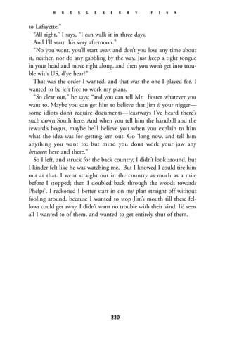 to Lafayette.”
“All right,” I says, “I can walk it in three days.
And I’ll start this very afternoon.”
“No you wont, you’ll start now; and don’t you lose any time about
it, neither, nor do any gabbling by the way. Just keep a tight tongue
in your head and move right along, and then you won’t get into trou-
ble with US, d’ye hear?”
That was the order I wanted, and that was the one I played for. I
wanted to be left free to work my plans.
“So clear out,” he says; “and you can tell Mr. Foster whatever you
want to. Maybe you can get him to believe that Jim is your nigger—
some idiots don’t require documents—leastways I’ve heard there’s
such down South here. And when you tell him the handbill and the
reward’s bogus, maybe he’ll believe you when you explain to him
what the idea was for getting ‘em out. Go ‘long now, and tell him
anything you want to; but mind you don’t work your jaw any
between here and there.”
So I left, and struck for the back country. I didn’t look around, but
I kinder felt like he was watching me. But I knowed I could tire him
out at that. I went straight out in the country as much as a mile
before I stopped; then I doubled back through the woods towards
Phelps’. I reckoned I better start in on my plan straight off without
fooling around, because I wanted to stop Jim’s mouth till these fel-
lows could get away. I didn’t want no trouble with their kind. I’d seen
all I wanted to of them, and wanted to get entirely shut of them.
H U C K L E B E R R Y F I N N
220
 