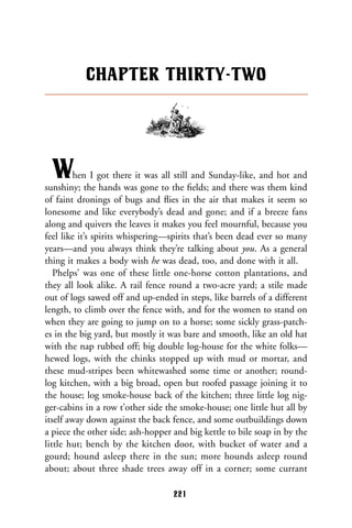 When I got there it was all still and Sunday-like, and hot and
sunshiny; the hands was gone to the ﬁelds; and there was them kind
of faint dronings of bugs and ﬂies in the air that makes it seem so
lonesome and like everybody’s dead and gone; and if a breeze fans
along and quivers the leaves it makes you feel mournful, because you
feel like it’s spirits whispering—spirits that’s been dead ever so many
years—and you always think they’re talking about you. As a general
thing it makes a body wish he was dead, too, and done with it all.
Phelps’ was one of these little one-horse cotton plantations, and
they all look alike. A rail fence round a two-acre yard; a stile made
out of logs sawed off and up-ended in steps, like barrels of a different
length, to climb over the fence with, and for the women to stand on
when they are going to jump on to a horse; some sickly grass-patch-
es in the big yard, but mostly it was bare and smooth, like an old hat
with the nap rubbed off; big double log-house for the white folks—
hewed logs, with the chinks stopped up with mud or mortar, and
these mud-stripes been whitewashed some time or another; round-
log kitchen, with a big broad, open but roofed passage joining it to
the house; log smoke-house back of the kitchen; three little log nig-
ger-cabins in a row t’other side the smoke-house; one little hut all by
itself away down against the back fence, and some outbuildings down
a piece the other side; ash-hopper and big kettle to bile soap in by the
little hut; bench by the kitchen door, with bucket of water and a
gourd; hound asleep there in the sun; more hounds asleep round
about; about three shade trees away off in a corner; some currant
CHAPTER THIRTY-TWO
221
 