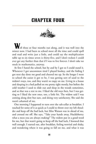Well three or four months run along, and it was well into the
winter now. I had been to school most all the time and could spell
and read and write just a little, and could say the multiplication
table up to six times seven is thirty-five, and I don’t reckon I could
ever get any further than that if I was to live forever. I don’t take no
stock in mathematics, anyway.
At ﬁrst I hated the school, but by and by I got so I could stand it.
Whenever I got uncommon tired I played hookey, and the hiding I
got next day done me good and cheered me up. So the longer I went
to school the easier it got to be. I was getting sort of used to the
widow’s ways, too, and they warn’t so raspy on me. Living in a house
and sleeping in a bed pulled on me pretty tight mostly, but before the
cold weather I used to slide out and sleep in the woods sometimes,
and so that was a rest to me. I liked the old ways best, but I was get-
ting so I liked the new ones, too, a little bit. The widow said I was
coming along slow but sure, and doing very satisfactory. She said she
warn’t ashamed of me.
One morning I happened to turn over the salt-cellar at breakfast. I
reached for some of it as quick as I could to throw over my left shoul-
der and keep off the bad luck, but Miss Watson was in ahead of me,
and crossed me off. She says, “Take your hands away, Huckleberry;
what a mess you are always making!” The widow put in a good word
for me, but that warn’t going to keep off the bad luck, I knowed that
well enough. I started out, after breakfast, feeling worried and shaky,
and wondering where it was going to fall on me, and what it was
CHAPTER FOUR
16
 