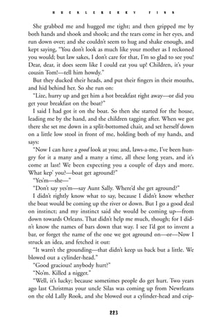 She grabbed me and hugged me tight; and then gripped me by
both hands and shook and shook; and the tears come in her eyes, and
run down over; and she couldn’t seem to hug and shake enough, and
kept saying, “You don’t look as much like your mother as I reckoned
you would; but law sakes, I don’t care for that, I’m so glad to see you!
Dear, dear, it does seem like I could eat you up! Children, it’s your
cousin Tom!—tell him howdy.”
But they ducked their heads, and put their ﬁngers in their mouths,
and hid behind her. So she run on:
“Lize, hurry up and get him a hot breakfast right away—or did you
get your breakfast on the boat?”
I said I had got it on the boat. So then she started for the house,
leading me by the hand, and the children tagging after. When we got
there she set me down in a split-bottomed chair, and set herself down
on a little low stool in front of me, holding both of my hands, and
says:
“Now I can have a good look at you; and, laws-a-me, I’ve been hun-
gry for it a many and a many a time, all these long years, and it’s
come at last! We been expecting you a couple of days and more.
What kep’ you?—boat get aground?”
“Yes’m—she—”
“Don’t say yes’m—say Aunt Sally. Where’d she get aground?”
I didn’t rightly know what to say, because I didn’t know whether
the boat would be coming up the river or down. But I go a good deal
on instinct; and my instinct said she would be coming up—from
down towards Orleans. That didn’t help me much, though; for I did-
n’t know the names of bars down that way. I see I’d got to invent a
bar, or forget the name of the one we got aground on—or—Now I
struck an idea, and fetched it out:
“It warn’t the grounding—that didn’t keep us back but a little. We
blowed out a cylinder-head.”
“Good gracious! anybody hurt?”
“No’m. Killed a nigger.”
“Well, it’s lucky; because sometimes people do get hurt. Two years
ago last Christmas your uncle Silas was coming up from Newrleans
on the old Lally Rook, and she blowed out a cylinder-head and crip-
H U C K L E B E R R Y F I N N
223
 