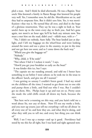 pled a man. And I think he died afterwards. He was a Baptist. Your
uncle Silas knowed a family in Baton Rouge that knowed his people
very well. Yes, I remember now, he did die. Mortiﬁcation set in, and
they had to amputate him. But it didn’t save him. Yes, it was morti-
ﬁcation—that was it. He turned blue all over, and died in the hope
of a glorious resurrection. They say he was a sight to look at. Your
uncle’s been up to the town every day to fetch you. And he’s gone
again, not more’n an hour ago; he’ll be back any minute now. You
must a met him on the road, didn’t you? --oldish man, with a—”
“No, I didn’t see nobody, Aunt Sally. The boat landed just at day-
light, and I left my baggage on the wharf-boat and went looking
around the town and out a piece in the country, to put in the time
and not get here too soon; and so I come down the back way.”
“Who’d you give the baggage to?”
“Nobody.”
“Why, child, it ‘ll be stole!”
“Not where I hid it I reckon it won’t,” I says.
“How’d you get your breakfast so early on the boat?”
It was kinder thin ice, but I says:
“The captain see me standing around, and told me I better have
something to eat before I went ashore; so he took me in the texas to
the ofﬁcers’ lunch, and give me all I wanted.”
I was getting so uneasy I couldn’t listen good. I had my mind
on the children all the time; I wanted to get them out to one side
and pump them a little, and find out who I was. But I couldn’t
get no show, Mrs. Phelps kept it up and run on so. Pretty soon
she made the cold chills streak all down my back, because she
says:
“But here we’re a-running on this way, and you hain’t told me a
word about Sis, nor any of them. Now I’ll rest my works a little,
and you start up yourn; just tell me everything—tell me all about ‘m
all every one of ‘m; and how they are, and what they’re doing, and
what they told you to tell me; and every last thing you can think
of.”
Well, I see I was up a stump—and up it good. Providence had
stood by me this fur all right, but I was hard and tight aground now.
H U C K L E B E R R Y F I N N
224
 