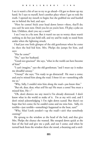 I see it warn’t a bit of use to try to go ahead—I’d got to throw up my
hand. So I says to myself, here’s another place where I got to resk the
truth. I opened my mouth to begin; but she grabbed me and hustled
me in behind the bed, and says:
“Here he comes! Stick your head down lower—there, that’ll do;
you can’t be seen now. Don’t you let on you’re here. I’ll play a joke on
him. Children, don’t you say a word.”
I see I was in a ﬁx now. But it warn’t no use to worry; there warn’t
nothing to do but just hold still, and try and be ready to stand from
under when the lightning struck.
I had just one little glimpse of the old gentleman when he come
in; then the bed hid him. Mrs. Phelps she jumps for him, and
says:
“Has he come?”
“No,” says her husband.
“Good-ness gracious!” she says, “what in the warld can have become
of him?”
“I can’t imagine,” says the old gentleman; “and I must say it makes
me dreadful uneasy.”
“Uneasy!” she says; “I’m ready to go distracted! He must a come;
and you’ve missed him along the road. I know it’s so—something tells
me so.”
“Why, Sally, I couldn’t miss him along the road—you know that.”
“But oh, dear, dear, what will Sis say! He must a come! You must a
missed him. He—”
“Oh, don’t distress me any more’n I’m already distressed. I don’t
know what in the world to make of it. I’m at my wit’s end, and I
don’t mind acknowledging ‘t I’m right down scared. But there’s no
hope that he’s come; for he couldn’t come and me miss him. Sally, it’s
terrible—just terrible—something’s happened to the boat, sure!”
“Why, Silas! Look yonder!—up the road!—ain’t that somebody
coming?”
He sprung to the window at the head of the bed, and that give
Mrs. Phelps the chance she wanted. She stooped down quick at the
foot of the bed and give me a pull, and out I come; and when he
turned back from the window there she stood, a-beaming and a-smil-
H U C K L E B E R R Y F I N N
225
 