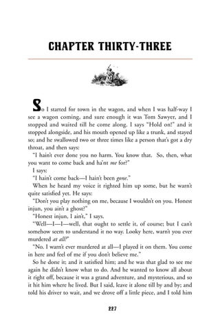 So I started for town in the wagon, and when I was half-way I
see a wagon coming, and sure enough it was Tom Sawyer, and I
stopped and waited till he come along. I says “Hold on!” and it
stopped alongside, and his mouth opened up like a trunk, and stayed
so; and he swallowed two or three times like a person that’s got a dry
throat, and then says:
“I hain’t ever done you no harm. You know that. So, then, what
you want to come back and ha’nt me for?”
I says:
“I hain’t come back—I hain’t been gone.”
When he heard my voice it righted him up some, but he warn’t
quite satisﬁed yet. He says:
“Don’t you play nothing on me, because I wouldn’t on you. Honest
injun, you ain’t a ghost?”
“Honest injun, I ain’t,” I says.
“Well—I—I—well, that ought to settle it, of course; but I can’t
somehow seem to understand it no way. Looky here, warn’t you ever
murdered at all?”
“No. I warn’t ever murdered at all—I played it on them. You come
in here and feel of me if you don’t believe me.”
So he done it; and it satisﬁed him; and he was that glad to see me
again he didn’t know what to do. And he wanted to know all about
it right off, because it was a grand adventure, and mysterious, and so
it hit him where he lived. But I said, leave it alone till by and by; and
told his driver to wait, and we drove off a little piece, and I told him
CHAPTER THIRTY-THREE
227
 