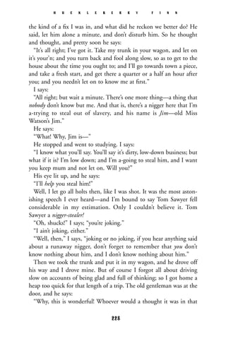 the kind of a ﬁx I was in, and what did he reckon we better do? He
said, let him alone a minute, and don’t disturb him. So he thought
and thought, and pretty soon he says:
“It’s all right; I’ve got it. Take my trunk in your wagon, and let on
it’s your’n; and you turn back and fool along slow, so as to get to the
house about the time you ought to; and I’ll go towards town a piece,
and take a fresh start, and get there a quarter or a half an hour after
you; and you needn’t let on to know me at ﬁrst.”
I says:
“All right; but wait a minute. There’s one more thing—a thing that
nobody don’t know but me. And that is, there’s a nigger here that I’m
a-trying to steal out of slavery, and his name is Jim—old Miss
Watson’s Jim.”
He says:
“What! Why, Jim is—”
He stopped and went to studying. I says:
“I know what you’ll say. You’ll say it’s dirty, low-down business; but
what if it is? I’m low down; and I’m a-going to steal him, and I want
you keep mum and not let on. Will you?”
His eye lit up, and he says:
“I’ll help you steal him!”
Well, I let go all holts then, like I was shot. It was the most aston-
ishing speech I ever heard—and I’m bound to say Tom Sawyer fell
considerable in my estimation. Only I couldn’t believe it. Tom
Sawyer a nigger-stealer!
“Oh, shucks!” I says; “you’re joking.”
“I ain’t joking, either.”
“Well, then,” I says, “joking or no joking, if you hear anything said
about a runaway nigger, don’t forget to remember that you don’t
know nothing about him, and I don’t know nothing about him.”
Then we took the trunk and put it in my wagon, and he drove off
his way and I drove mine. But of course I forgot all about driving
slow on accounts of being glad and full of thinking; so I got home a
heap too quick for that length of a trip. The old gentleman was at the
door, and he says:
“Why, this is wonderful! Whoever would a thought it was in that
H U C K L E B E R R Y F I N N
228
 