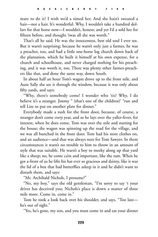 mare to do it? I wish we’d a timed her. And she hain’t sweated a
hair—not a hair. It’s wonderful. Why, I wouldn’t take a hundred dol-
lars for that horse now—I wouldn’t, honest; and yet I’d a sold her for
ﬁfteen before, and thought ‘twas all she was worth.”
That’s all he said. He was the innocentest, best old soul I ever see.
But it warn’t surprising; because he warn’t only just a farmer, he was
a preacher, too, and had a little one-horse log church down back of
the plantation, which he built it himself at his own expense, for a
church and schoolhouse, and never charged nothing for his preach-
ing, and it was worth it, too. There was plenty other farmer-preach-
ers like that, and done the same way, down South.
In about half an hour Tom’s wagon drove up to the front stile, and
Aunt Sally she see it through the window, because it was only about
ﬁfty yards, and says:
“Why, there’s somebody come! I wonder who ‘tis? Why, I do
believe it’s a stranger. Jimmy “ (that’s one of the children)’ “run and
tell Lize to put on another plate for dinner.”
Everybody made a rush for the front door, because, of course, a
stranger don’t come every year, and so he lays over the yaller-fever, for
interest, when he does come. Tom was over the stile and starting for
the house; the wagon was spinning up the road for the village, and
we was all bunched in the front door. Tom had his store clothes on,
and an audience—and that was always nuts for Tom Sawyer. In them
circumstances it warn’t no trouble to him to throw in an amount of
style that was suitable. He warn’t a boy to meeky along up that yard
like a sheep; no, he come ca’m and important, like the ram. When he
got a-front of us he lifts his hat ever so gracious and dainty, like it was
the lid of a box that had butterﬂies asleep in it and he didn’t want to
disturb them, and says:
“Mr. Archibald Nichols, I presume?”
“No, my boy,” says the old gentleman, “I’m sorry to say ‘t your
driver has deceived you; Nichols’s place is down a matter of three
mile more. Come in, come in.”
Tom he took a look back over his shoulder, and says, “Too late—
he’s out of sight.”
“Yes, he’s gone, my son, and you must come in and eat your dinner
H U C K L E B E R R Y F I N N
229
 