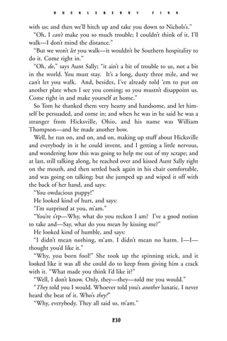 with us; and then we’ll hitch up and take you down to Nichols’s.”
“Oh, I can’t make you so much trouble; I couldn’t think of it. I’ll
walk—I don’t mind the distance.”
“But we won’t let you walk—it wouldn’t be Southern hospitality to
do it. Come right in.”
“Oh, do,” says Aunt Sally; “it ain’t a bit of trouble to us, not a bit
in the world. You must stay. It’s a long, dusty three mile, and we
can’t let you walk. And, besides, I’ve already told ‘em to put on
another plate when I see you coming; so you mustn’t disappoint us.
Come right in and make yourself at home.”
So Tom he thanked them very hearty and handsome, and let him-
self be persuaded, and come in; and when he was in he said he was a
stranger from Hicksville, Ohio, and his name was William
Thompson—and he made another bow.
Well, he run on, and on, and on, making up stuff about Hicksville
and everybody in it he could invent, and I getting a little nervous,
and wondering how this was going to help me out of my scrape; and
at last, still talking along, he reached over and kissed Aunt Sally right
on the mouth, and then settled back again in his chair comfortable,
and was going on talking; but she jumped up and wiped it off with
the back of her hand, and says:
“You owdacious puppy!”
He looked kind of hurt, and says:
“I’m surprised at you, m’am.”
“You’re s’rp—Why, what do you reckon I am? I’ve a good notion
to take and—Say, what do you mean by kissing me?”
He looked kind of humble, and says:
“I didn’t mean nothing, m’am. I didn’t mean no harm. I—I—
thought you’d like it.”
“Why, you born fool!” She took up the spinning stick, and it
looked like it was all she could do to keep from giving him a crack
with it. “What made you think I’d like it?”
“Well, I don’t know. Only, they—they—told me you would.”
“They told you I would. Whoever told you’s another lunatic. I never
heard the beat of it. Who’s they?”
“Why, everybody. They all said so, m’am.”
H U C K L E B E R R Y F I N N
230
 