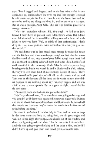 says; “but I begged and begged, and at the last minute she let me
come, too; so, coming down the river, me and Tom thought it would
be a ﬁrst-rate surprise for him to come here to the house ﬁrst, and for
me to by and by tag along and drop in, and let on to be a stranger.
But it was a mistake, Aunt Sally. This ain’t no healthy place for a
stranger to come.”
“No—not impudent whelps, Sid. You ought to had your jaws
boxed; I hain’t been so put out since I don’t know when. But I don’t
care, I don’t mind the terms—I’d be willing to stand a thousand such
jokes to have you here. Well, to think of that performance! I don’t
deny it, I was most putriﬁed with astonishment when you give me
that smack.”
We had dinner out in that broad open passage be-twixt the house
and the kitchen; and there was things enough on that table for seven
families—and all hot, too; none of your ﬂabby, tough meat that’s laid
in a cupboard in a damp cellar all night and tastes like a hunk of old
cold cannibal in the morning. Uncle Silas he asked a pretty long
blessing over it, but it was worth it; and it didn’t cool it a bit, neither,
the way I’ve seen them kind of interruptions do lots of times. There
was a considerable good deal of talk all the afternoon, and me and
Tom was on the lookout all the time; but it warn’t no use, they did-
n’t happen to say nothing about any runaway nigger, and we was
afraid to try to work up to it. But at supper, at night, one of the lit-
tle boys says:
“Pa, mayn’t Tom and Sid and me go to the show?”
“No,” says the old man, “I reckon there ain’t going to be any; and
you couldn’t go if there was; because the runaway nigger told Burton
and me all about that scandalous show, and Burton said he would tell
the people; so I reckon they’ve drove the owdacious loafers out of
town before this time.”
So there it was!—but I couldn’t help it. Tom and me was to sleep
in the same room and bed; so, being tired, we bid good-night and
went up to bed right after supper, and clumb out of the window and
down the lightning-rod, and shoved for the town; for I didn’t believe
anybody was going to give the king and the duke a hint, and so if I
didn’t hurry up and give them one they’d get into trouble sure.
H U C K L E B E R R Y F I N N
232
 