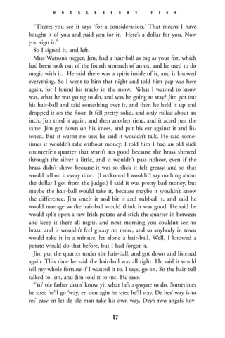 “There; you see it says ‘for a consideration.’ That means I have
bought it of you and paid you for it. Here’s a dollar for you. Now
you sign it.”
So I signed it, and left.
Miss Watson’s nigger, Jim, had a hair-ball as big as your ﬁst, which
had been took out of the fourth stomach of an ox, and he used to do
magic with it. He said there was a spirit inside of it, and it knowed
everything. So I went to him that night and told him pap was here
again, for I found his tracks in the snow. What I wanted to know
was, what he was going to do, and was he going to stay? Jim got out
his hair-ball and said something over it, and then he held it up and
dropped it on the ﬂoor. It fell pretty solid, and only rolled about an
inch. Jim tried it again, and then another time, and it acted just the
same. Jim got down on his knees, and put his ear against it and lis-
tened. But it warn’t no use; he said it wouldn’t talk. He said some-
times it wouldn’t talk without money. I told him I had an old slick
counterfeit quarter that warn’t no good because the brass showed
through the silver a little, and it wouldn’t pass nohow, even if the
brass didn’t show, because it was so slick it felt greasy, and so that
would tell on it every time. (I reckoned I wouldn’t say nothing about
the dollar I got from the judge.) I said it was pretty bad money, but
maybe the hair-ball would take it, because maybe it wouldn’t know
the difference. Jim smelt it and bit it and rubbed it, and said he
would manage so the hair-ball would think it was good. He said he
would split open a raw Irish potato and stick the quarter in between
and keep it there all night, and next morning you couldn’t see no
brass, and it wouldn’t feel greasy no more, and so anybody in town
would take it in a minute, let alone a hair-ball. Well, I knowed a
potato would do that before, but I had forgot it.
Jim put the quarter under the hair-ball, and got down and listened
again. This time he said the hair-ball was all right. He said it would
tell my whole fortune if I wanted it to. I says, go on. So the hair-ball
talked to Jim, and Jim told it to me. He says:
“Yo’ ole father doan’ know yit what he’s a-gwyne to do. Sometimes
he spec he’ll go ‘way, en den agin he spec he’ll stay. De bes’ way is to
res’ easy en let de ole man take his own way. Dey’s two angels hov-
H U C K L E B E R R Y F I N N
17
 