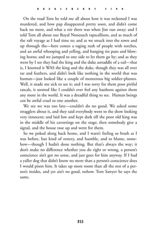 On the road Tom he told me all about how it was reckoned I was
murdered, and how pap disappeared pretty soon, and didn’t come
back no more, and what a stir there was when Jim run away; and I
told Tom all about our Royal Nonesuch rapscallions, and as much of
the raft voyage as I had time to; and as we struck into the town and
up through the—here comes a raging rush of people with torches,
and an awful whooping and yelling, and banging tin pans and blow-
ing horns; and we jumped to one side to let them go by; and as they
went by I see they had the king and the duke astraddle of a rail—that
is, I knowed it WAS the king and the duke, though they was all over
tar and feathers, and didn’t look like nothing in the world that was
human—just looked like a couple of monstrous big soldier-plumes.
Well, it made me sick to see it; and I was sorry for them poor pitiful
rascals, it seemed like I couldn’t ever feel any hardness against them
any more in the world. It was a dreadful thing to see. Human beings
can be awful cruel to one another.
We see we was too late—couldn’t do no good. We asked some
stragglers about it, and they said everybody went to the show looking
very innocent; and laid low and kept dark till the poor old king was
in the middle of his cavortings on the stage; then somebody give a
signal, and the house rose up and went for them.
So we poked along back home, and I warn’t feeling so brash as I
was before, but kind of ornery, and humble, and to blame, some-
how—though I hadn’t done nothing. But that’s always the way; it
don’t make no difference whether you do right or wrong, a person’s
conscience ain’t got no sense, and just goes for him anyway. If I had
a yaller dog that didn’t know no more than a person’s conscience does
I would pison him. It takes up more room than all the rest of a per-
son’s insides, and yet ain’t no good, nohow. Tom Sawyer he says the
same.
H U C K L E B E R R Y F I N N
233
 
