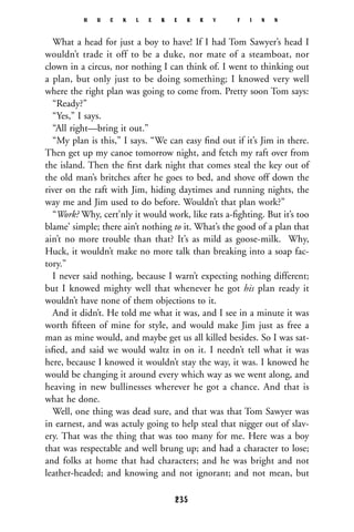 What a head for just a boy to have! If I had Tom Sawyer’s head I
wouldn’t trade it off to be a duke, nor mate of a steamboat, nor
clown in a circus, nor nothing I can think of. I went to thinking out
a plan, but only just to be doing something; I knowed very well
where the right plan was going to come from. Pretty soon Tom says:
“Ready?”
“Yes,” I says.
“All right—bring it out.”
“My plan is this,” I says. “We can easy ﬁnd out if it’s Jim in there.
Then get up my canoe tomorrow night, and fetch my raft over from
the island. Then the ﬁrst dark night that comes steal the key out of
the old man’s britches after he goes to bed, and shove off down the
river on the raft with Jim, hiding daytimes and running nights, the
way me and Jim used to do before. Wouldn’t that plan work?”
“Work? Why, cert’nly it would work, like rats a-ﬁghting. But it’s too
blame’ simple; there ain’t nothing to it. What’s the good of a plan that
ain’t no more trouble than that? It’s as mild as goose-milk. Why,
Huck, it wouldn’t make no more talk than breaking into a soap fac-
tory.”
I never said nothing, because I warn’t expecting nothing different;
but I knowed mighty well that whenever he got his plan ready it
wouldn’t have none of them objections to it.
And it didn’t. He told me what it was, and I see in a minute it was
worth ﬁfteen of mine for style, and would make Jim just as free a
man as mine would, and maybe get us all killed besides. So I was sat-
isﬁed, and said we would waltz in on it. I needn’t tell what it was
here, because I knowed it wouldn’t stay the way, it was. I knowed he
would be changing it around every which way as we went along, and
heaving in new bullinesses wherever he got a chance. And that is
what he done.
Well, one thing was dead sure, and that was that Tom Sawyer was
in earnest, and was actuly going to help steal that nigger out of slav-
ery. That was the thing that was too many for me. Here was a boy
that was respectable and well brung up; and had a character to lose;
and folks at home that had characters; and he was bright and not
leather-headed; and knowing and not ignorant; and not mean, but
H U C K L E B E R R Y F I N N
235
 