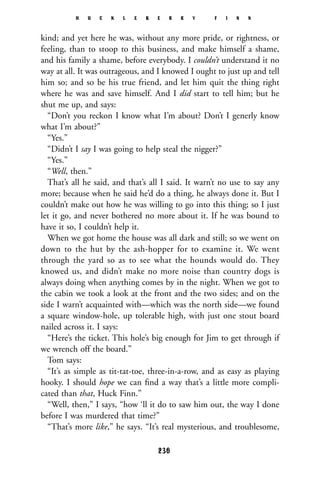 kind; and yet here he was, without any more pride, or rightness, or
feeling, than to stoop to this business, and make himself a shame,
and his family a shame, before everybody. I couldn’t understand it no
way at all. It was outrageous, and I knowed I ought to just up and tell
him so; and so be his true friend, and let him quit the thing right
where he was and save himself. And I did start to tell him; but he
shut me up, and says:
“Don’t you reckon I know what I’m about? Don’t I generly know
what I’m about?”
“Yes.”
“Didn’t I say I was going to help steal the nigger?”
“Yes.”
“Well, then.”
That’s all he said, and that’s all I said. It warn’t no use to say any
more; because when he said he’d do a thing, he always done it. But I
couldn’t make out how he was willing to go into this thing; so I just
let it go, and never bothered no more about it. If he was bound to
have it so, I couldn’t help it.
When we got home the house was all dark and still; so we went on
down to the hut by the ash-hopper for to examine it. We went
through the yard so as to see what the hounds would do. They
knowed us, and didn’t make no more noise than country dogs is
always doing when anything comes by in the night. When we got to
the cabin we took a look at the front and the two sides; and on the
side I warn’t acquainted with—which was the north side—we found
a square window-hole, up tolerable high, with just one stout board
nailed across it. I says:
“Here’s the ticket. This hole’s big enough for Jim to get through if
we wrench off the board.”
Tom says:
“It’s as simple as tit-tat-toe, three-in-a-row, and as easy as playing
hooky. I should hope we can ﬁnd a way that’s a little more compli-
cated than that, Huck Finn.”
“Well, then,” I says, “how ‘ll it do to saw him out, the way I done
before I was murdered that time?”
“That’s more like,” he says. “It’s real mysterious, and troublesome,
H U C K L E B E R R Y F I N N
236
 