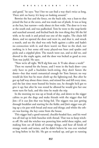 and good,” he says; “but I bet we can ﬁnd a way that’s twice as long.
There ain’t no hurry; le’s keep on looking around.”
Betwixt the hut and the fence, on the back side, was a lean-to that
joined the hut at the eaves, and was made out of plank. It was as long
as the hut, but narrow—only about six foot wide. The door to it was
at the south end, and was padlocked. Tom he went to the soap-kettle
and searched around, and fetched back the iron thing they lift the lid
with; so he took it and prized out one of the staples. The chain fell
down, and we opened the door and went in, and shut it, and struck
a match, and see the shed was only built against a cabin and hadn’t
no connection with it; and there warn’t no floor to the shed, nor
nothing in it but some old rusty played-out hoes and spades and
picks and a crippled plow. The match went out, and so did we, and
shoved in the staple again, and the door was locked as good as ever.
Tom was joyful. He says;
“Now we’re all right. We’ll dig him out. It ‘ll take about a week!”
Then we started for the house, and I went in the back door—you
only have to pull a buckskin latch-string, they don’t fasten the
doors—but that warn’t romantical enough for Tom Sawyer; no way
would do him but he must climb up the lightning-rod. But after he
got up half way about three times, and missed ﬁre and fell every time,
and the last time most busted his brains out, he thought he’d got to
give it up; but after he was rested he allowed he would give her one
more turn for luck, and this time he made the trip.
In the morning we was up at break of day, and down to the nigger
cabins to pet the dogs and make friends with the nigger that fed
Jim—if it was Jim that was being fed. The niggers was just getting
through breakfast and starting for the ﬁelds; and Jim’s nigger was pil-
ing up a tin pan with bread and meat and things; and whilst the oth-
ers was leaving, the key come from the house.
This nigger had a good-natured, chuckle-headed face, and his wool
was all tied up in little bunches with thread. That was to keep witch-
es off. He said the witches was pestering him awful these nights, and
making him see all kinds of strange things, and hear all kinds of
strange words and noises, and he didn’t believe he was ever witched
so long before in his life. He got so worked up, and got to running
H U C K L E B E R R Y F I N N
237
 