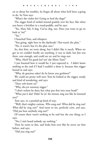 on so about his troubles, he forgot all about what he’d been a-going
to do. So Tom says:
“What’s the vittles for? Going to feed the dogs?”
The nigger kind of smiled around graduly over his face, like when
you heave a brickbat in a mud-puddle, and he says:
“Yes, Mars Sid, A dog. Cur’us dog, too. Does you want to go en
look at ‘im?”
“Yes.”
I hunched Tom, and whispers:
“You going, right here in the daybreak? That warn’t the plan.”
“No, it warn’t; but it’s the plan now.”
So, drat him, we went along, but I didn’t like it much. When we
got in we couldn’t hardly see anything, it was so dark; but Jim was
there, sure enough, and could see us; and he sings out:
“Why, Huck! En good lan’! ain’ dat Misto Tom?”
I just knowed how it would be; I just expected it. I didn’t know
nothing to do; and if I had I couldn’t a done it, because that nigger
busted in and says:
“Why, de gracious sakes! do he know you genlmen?”
We could see pretty well now. Tom he looked at the nigger, steady
and kind of wondering, and says:
“Does who know us?”
“Why, dis-yer runaway nigger.”
“I don’t reckon he does; but what put that into your head?”
“What put it dar? Didn’ he jis’ dis minute sing out like he knowed
you?”
Tom says, in a puzzled-up kind of way:
“Well, that’s mighty curious. Who sung out? When did he sing out?
What did he sing out?” And turns to me, perfectly ca’m, and says,
“Did you hear anybody sing out?”
Of course there warn’t nothing to be said but the one thing; so I
says:
“No; I ain’t heard nobody say nothing.”
Then he turns to Jim, and looks him over like he never see him
before, and says:
“Did you sing out?”
H U C K L E B E R R Y F I N N
238
 