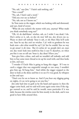 “No, sah,” says Jim; “ I hain’t said nothing, sah.”
“Not a word?”
“No, sah, I hain’t said a word.”
“Did you ever see us before?”
“No, sah; not as I knows on.”
So Tom turns to the nigger, which was looking wild and distressed,
and says, kind of severe:
“What do you reckon’s the matter with you, anyway? What made
you think somebody sung out?”
“Oh, it’s de dad-blame’ witches, sah, en I wisht I was dead, I do.
Dey’s awluz at it, sah, en dey do mos’ kill me, dey sk’yers me so.
Please to don’t tell nobody ‘bout it sah, er ole Mars Silas he’ll scole
me; ‘kase he say dey ain’t no witches. I jis’ wish to goodness he was
heah now—den what would he say! I jis’ bet he couldn’ ﬁne no way
to git aroun’ it dis time. But it’s awluz jis’ so; people dat’s sot, stays
sot; dey won’t look into noth’n’en ﬁne it out f’r deyselves, en when
you ﬁne it out en tell um ‘bout it, dey doan’ b’lieve you.”
Tom give him a dime, and said we wouldn’t tell nobody; and told
him to buy some more thread to tie up his wool with; and then looks
at Jim, and says:
“I wonder if Uncle Silas is going to hang this nigger. If I was to
catch a nigger that was ungrateful enough to run away, I wouldn’t
give him up, I’d hang him.” And whilst the nigger stepped to the
door to look at the dime and bite it to see if it was good, he whispers
to Jim and says:
“Don’t ever let on to know us. And if you hear any digging going
on nights, it’s us; we’re going to set you free.”
Jim only had time to grab us by the hand and squeeze it; then the
nigger come back, and we said we’d come again some time if the nig-
ger wanted us to; and he said he would, more particular if it was
dark, because the witches went for him mostly in the dark, and it was
good to have folks around then.
H U C K L E B E R R Y F I N N
239
 