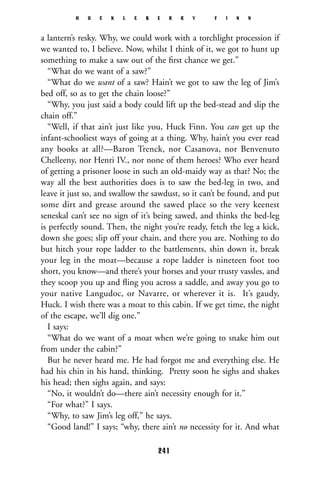 a lantern’s resky. Why, we could work with a torchlight procession if
we wanted to, I believe. Now, whilst I think of it, we got to hunt up
something to make a saw out of the ﬁrst chance we get.”
“What do we want of a saw?”
“What do we want of a saw? Hain’t we got to saw the leg of Jim’s
bed off, so as to get the chain loose?”
“Why, you just said a body could lift up the bed-stead and slip the
chain off.”
“Well, if that ain’t just like you, Huck Finn. You can get up the
infant-schooliest ways of going at a thing. Why, hain’t you ever read
any books at all?—Baron Trenck, nor Casanova, nor Benvenuto
Chelleeny, nor Henri IV., nor none of them heroes? Who ever heard
of getting a prisoner loose in such an old-maidy way as that? No; the
way all the best authorities does is to saw the bed-leg in two, and
leave it just so, and swallow the sawdust, so it can’t be found, and put
some dirt and grease around the sawed place so the very keenest
seneskal can’t see no sign of it’s being sawed, and thinks the bed-leg
is perfectly sound. Then, the night you’re ready, fetch the leg a kick,
down she goes; slip off your chain, and there you are. Nothing to do
but hitch your rope ladder to the battlements, shin down it, break
your leg in the moat—because a rope ladder is nineteen foot too
short, you know—and there’s your horses and your trusty vassles, and
they scoop you up and ﬂing you across a saddle, and away you go to
your native Langudoc, or Navarre, or wherever it is. It’s gaudy,
Huck. I wish there was a moat to this cabin. If we get time, the night
of the escape, we’ll dig one.”
I says:
“What do we want of a moat when we’re going to snake him out
from under the cabin?”
But he never heard me. He had forgot me and everything else. He
had his chin in his hand, thinking. Pretty soon he sighs and shakes
his head; then sighs again, and says:
“No, it wouldn’t do—there ain’t necessity enough for it.”
“For what?” I says.
“Why, to saw Jim’s leg off,” he says.
“Good land!” I says; “why, there ain’t no necessity for it. And what
H U C K L E B E R R Y F I N N
241
 
