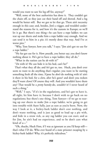 would you want to saw his leg off for, anyway?”
“Well, some of the best authorities has done it. They couldn’t get
the chain off, so they just cut their hand off and shoved. And a leg
would be better still. But we got to let that go. There ain’t necessity
enough in this case; and, besides, Jim’s a nigger, and wouldn’t under-
stand the reasons for it, and how it’s the custom in Europe; so we’ll
let it go. But there’s one thing—he can have a rope ladder; we can
tear up our sheets and make him a rope ladder easy enough. And we
can send it to him in a pie; it’s mostly done that way. And I’ve et
worse pies.”
“Why, Tom Sawyer, how you talk,” I says; “Jim ain’t got no use for
a rope ladder.”
“He has got use for it. How youtalk, you better say; you don’t know
nothing about it. He’s got to have a rope ladder; they all do.”
“What in the nation can he do with it?”
“Do with it? He can hide it in his bed, can’t he?”
That’s what they all do; and he’s got to, too. Huck, you don’t ever
seem to want to do anything that’s regular; you want to be starting
something fresh all the time. S’pose he don’t do nothing with it? ain’t
it there in his bed, for a clew, after he’s gone? and don’t you reckon
they’ll want clews? Of course they will. And you wouldn’t leave them
any? That would be a pretty howdy-do, wouldn’t it! I never heard of
such a thing.”
“Well,” I says, “if it’s in the regulations, and he’s got to have it,
all right, let him have it; because I don’t wish to go back on no
regulations; but there’s one thing, Tom Sawyer—if we go to tear-
ing up our sheets to make Jim a rope ladder, we’re going to get
into trouble with Aunt Sally, just as sure as you’re born. Now, the
way I look at it, a hickry-bark ladder don’t cost nothing, and
don’t waste nothing, and is just as good to load up a pie with,
and hide in a straw tick, as any rag ladder you can start; and as
for Jim, he ain’t had no experience, and so he don’t care what
kind of a—”
“Oh, shucks, Huck Finn, if I was as ignorant as you I’d keep still—
that’s what I’D do. Who ever heard of a state prisoner escaping by a
hickry-bark ladder? Why, it’s perfectly ridiculous.”
H U C K L E B E R R Y F I N N
242
 
