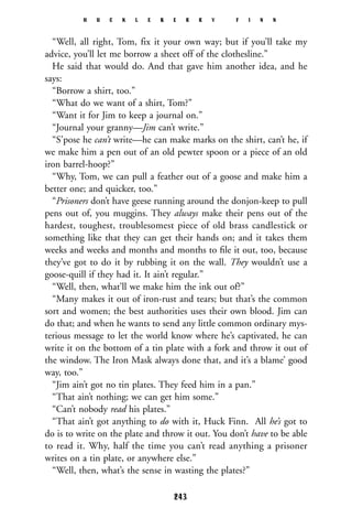 “Well, all right, Tom, fix it your own way; but if you’ll take my
advice, you’ll let me borrow a sheet off of the clothesline.”
He said that would do. And that gave him another idea, and he
says:
“Borrow a shirt, too.”
“What do we want of a shirt, Tom?”
“Want it for Jim to keep a journal on.”
“Journal your granny—Jim can’t write.”
“S’pose he can’t write—he can make marks on the shirt, can’t he, if
we make him a pen out of an old pewter spoon or a piece of an old
iron barrel-hoop?”
“Why, Tom, we can pull a feather out of a goose and make him a
better one; and quicker, too.”
“Prisoners don’t have geese running around the donjon-keep to pull
pens out of, you muggins. They always make their pens out of the
hardest, toughest, troublesomest piece of old brass candlestick or
something like that they can get their hands on; and it takes them
weeks and weeks and months and months to ﬁle it out, too, because
they’ve got to do it by rubbing it on the wall. They wouldn’t use a
goose-quill if they had it. It ain’t regular.”
“Well, then, what’ll we make him the ink out of?”
“Many makes it out of iron-rust and tears; but that’s the common
sort and women; the best authorities uses their own blood. Jim can
do that; and when he wants to send any little common ordinary mys-
terious message to let the world know where he’s captivated, he can
write it on the bottom of a tin plate with a fork and throw it out of
the window. The Iron Mask always done that, and it’s a blame’ good
way, too.”
“Jim ain’t got no tin plates. They feed him in a pan.”
“That ain’t nothing; we can get him some.”
“Can’t nobody read his plates.”
“That ain’t got anything to do with it, Huck Finn. All he’s got to
do is to write on the plate and throw it out. You don’t have to be able
to read it. Why, half the time you can’t read anything a prisoner
writes on a tin plate, or anywhere else.”
“Well, then, what’s the sense in wasting the plates?”
H U C K L E B E R R Y F I N N
243
 