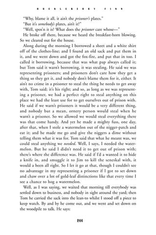 “Why, blame it all, it ain’t the prisoner’s plates.”
“But it’s somebody’s plates, ain’t it?”
“Well, spos’n it is? What does the prisoner care whose—”
He broke off there, because we heard the breakfast-horn blowing.
So we cleared out for the house.
Along during the morning I borrowed a sheet and a white shirt
off of the clothes-line; and I found an old sack and put them in
it, and we went down and got the fox-fire, and put that in too. I
called it borrowing, because that was what pap always called it;
but Tom said it warn’t borrowing, it was stealing. He said we was
representing prisoners; and prisoners don’t care how they get a
thing so they get it, and nobody don’t blame them for it, either. It
ain’t no crime in a prisoner to steal the thing he needs to get away
with, Tom said; it’s his right; and so, as long as we was represent-
ing a prisoner, we had a perfect right to steal anything on this
place we had the least use for to get ourselves out of prison with.
He said if we warn’t prisoners it would be a very different thing,
and nobody but a mean, ornery person would steal when he
warn’t a prisoner. So we allowed we would steal everything there
was that come handy. And yet he made a mighty fuss, one day,
after that, when I stole a watermelon out of the nigger-patch and
eat it; and he made me go and give the niggers a dime without
telling them what it was for. Tom said that what he meant was, we
could steal anything we needed. Well, I says, I needed the water-
melon. But he said I didn’t need it to get out of prison with;
there’s where the difference was. He said if I’d a wanted it to hide
a knife in, and smuggle it to Jim to kill the seneskal with, it
would a been all right. So I let it go at that, though I couldn’t see
no advantage in my representing a prisoner if I got to set down
and chaw over a lot of gold-leaf distinctions like that every time I
see a chance to hog a watermelon.
Well, as I was saying, we waited that morning till everybody was
settled down to business, and nobody in sight around the yard; then
Tom he carried the sack into the lean-to whilst I stood off a piece to
keep watch. By and by he come out, and we went and set down on
the woodpile to talk. He says:
H U C K L E B E R R Y F I N N
244
 