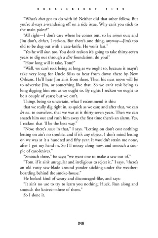 “What’s that got to do with it? Neither did that other fellow. But
you’re always a-wandering off on a side issue. Why can’t you stick to
the main point?”
“All right—I don’t care where he comes out, so he comes out; and
Jim don’t, either, I reckon. But there’s one thing, anyway—Jim’s too
old to be dug out with a case-knife. He won’t last.”
“Yes he will last, too. You don’t reckon it’s going to take thirty-seven
years to dig out through a dirt foundation, do you?”
“How long will it take, Tom?”
“Well, we can’t resk being as long as we ought to, because it mayn’t
take very long for Uncle Silas to hear from down there by New
Orleans. He’ll hear Jim ain’t from there. Then his next move will be
to advertise Jim, or something like that. So we can’t resk being as
long digging him out as we ought to. By rights I reckon we ought to
be a couple of years; but we can’t.
Things being so uncertain, what I recommend is this:
that we really dig right in, as quick as we can; and after that, we can
let on, to ourselves, that we was at it thirty-seven years. Then we can
snatch him out and rush him away the ﬁrst time there’s an alarm. Yes,
I reckon that ‘ll be the best way.”
“Now, there’s sense in that,” I says. “Letting on don’t cost nothing;
letting on ain’t no trouble; and if it’s any object, I don’t mind letting
on we was at it a hundred and ﬁfty year. It wouldn’t strain me none,
after I got my hand in. So I’ll mosey along now, and smouch a cou-
ple of case-knives.”
“Smouch three,” he says; “we want one to make a saw out of.”
“Tom, if it ain’t unregular and irreligious to sejest it,” I says, “there’s
an old rusty saw-blade around yonder sticking under the weather-
boarding behind the smoke-house.”
He looked kind of weary and discouraged-like, and says:
“It ain’t no use to try to learn you nothing, Huck. Run along and
smouch the knives—three of them.”
So I done it.
H U C K L E B E R R Y F I N N
246
 