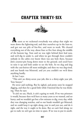 As soon as we reckoned everybody was asleep that night we
went down the lightning-rod, and shut ourselves up in the lean-to,
and got out our pile of fox-fire, and went to work. We cleared
everything out of the way, about four or five foot along the middle
of the bottom log. Tom said we was right behind Jim’s bed now,
and we’d dig in under it, and when we got through there couldn’t
nobody in the cabin ever know there was any hole there, because
Jim’s counter-pin hung down most to the ground, and you’d have
to raise it up and look under to see the hole. So we dug and dug
with the case-knives till most midnight; and then we was dog-tired,
and our hands was blistered, and yet you couldn’t see we’d done
anything hardly.
At last I says:
“This ain’t no thirty-seven year job; this is a thirty-eight year job,
Tom Sawyer.”
He never said nothing. But he sighed, and pretty soon he stopped
digging, and then for a good little while I knowed that he was think-
ing. Then he says:
“It ain’t no use, Huck, it ain’t a-going to work. If we was prisoners
it would, because then we’d have as many years as we wanted, and no
hurry; and we wouldn’t get but a few minutes to dig, every day, while
they was changing watches, and so our hands wouldn’t get blistered,
and we could keep it up right along, year in and year out, and do it
right, and the way it ought to be done. But we can’t fool along; we
got to rush; we ain’t got no time to spare. If we was to put in anoth-
CHAPTER THIRTY-SIX
247
 