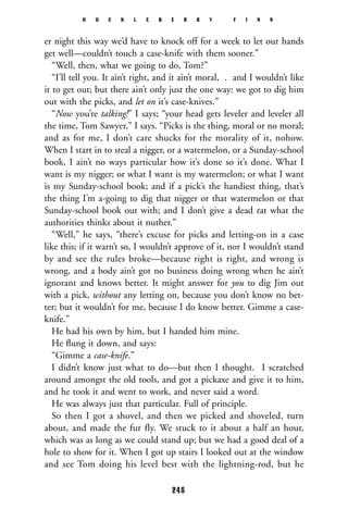 er night this way we’d have to knock off for a week to let our hands
get well—couldn’t touch a case-knife with them sooner.”
“Well, then, what we going to do, Tom?”
“I’ll tell you. It ain’t right, and it ain’t moral, . and I wouldn’t like
it to get out; but there ain’t only just the one way: we got to dig him
out with the picks, and let on it’s case-knives.”
“Now you’re talking!” I says; “your head gets leveler and leveler all
the time, Tom Sawyer,” I says. “Picks is the thing, moral or no moral;
and as for me, I don’t care shucks for the morality of it, nohow.
When I start in to steal a nigger, or a watermelon, or a Sunday-school
book, I ain’t no ways particular how it’s done so it’s done. What I
want is my nigger; or what I want is my watermelon; or what I want
is my Sunday-school book; and if a pick’s the handiest thing, that’s
the thing I’m a-going to dig that nigger or that watermelon or that
Sunday-school book out with; and I don’t give a dead rat what the
authorities thinks about it nuther.”
“Well,” he says, “there’s excuse for picks and letting-on in a case
like this; if it warn’t so, I wouldn’t approve of it, nor I wouldn’t stand
by and see the rules broke—because right is right, and wrong is
wrong, and a body ain’t got no business doing wrong when he ain’t
ignorant and knows better. It might answer for you to dig Jim out
with a pick, without any letting on, because you don’t know no bet-
ter; but it wouldn’t for me, because I do know better. Gimme a case-
knife.”
He had his own by him, but I handed him mine.
He ﬂung it down, and says:
“Gimme a case-knife.”
I didn’t know just what to do—but then I thought. I scratched
around amongst the old tools, and got a pickaxe and give it to him,
and he took it and went to work, and never said a word.
He was always just that particular. Full of principle.
So then I got a shovel, and then we picked and shoveled, turn
about, and made the fur fly. We stuck to it about a half an hour,
which was as long as we could stand up; but we had a good deal of a
hole to show for it. When I got up stairs I looked out at the window
and see Tom doing his level best with the lightning-rod, but he
H U C K L E B E R R Y F I N N
248
 