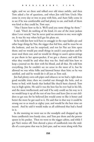 right, and we set there and talked over old times awhile, and then
Tom asked a lot of questions, and when Jim told him Uncle Silas
come in every day or two to pray with him, and Aunt Sally come in
to see if he was comfortable and had plenty to eat, and both of them
was kind as they could be, Tom says:
“Now I know how to ﬁx it. We’ll send you some things by them.”
I said, “Don’t do nothing of the kind; it’s one of the most jackass
ideas I ever struck;” but he never paid no attention to me; went right
on. It was his way when he’d got his plans set.
So he told Jim how we’d have to smuggle in the rope-ladder pie and
other large things by Nat, the nigger that fed him, and he must be on
the lookout, and not be surprised, and not let Nat see him open
them; and we would put small things in uncle’s coat-pockets and he
must steal them out; and we would tie things to aunt’s apron-strings
or put them in her apron-pocket, if we got a chance; and told him
what they would be and what they was for. And told him how to
keep a journal on the shirt with his blood, and all that. He told him
everything. Jim he couldn’t see no sense in the most of it, but he
allowed we was white folks and knowed better than him; so he was
satisﬁed, and said he would do it all just as Tom said.
Jim had plenty corn-cob pipes and tobacco; so we had a right down
good sociable time; then we crawled out through the hole, and so
home to bed, with hands that looked like they’d been chawed. Tom
was in high spirits. He said it was the best fun he ever had in his life,
and the most intellectural; and said if he only could see his way to it
we would keep it up all the rest of our lives and leave Jim to our chil-
dren to get out; for he believed Jim would come to like it better and
better the more he got used to it. He said that in that way it could be
strung out to as much as eighty year, and would be the best time on
record. And he said it would make us all celebrated that had a hand
in it.
In the morning we went out to the woodpile and chopped up the
brass candlestick into handy sizes, and Tom put them and the pewter
spoon in his pocket. Then we went to the nigger cabins, and while I
got Nat’s notice off, Tom shoved a piece of candlestick into the mid-
dle of a corn-pone that was in Jim’s pan, and we went along with Nat
H U C K L E B E R R Y F I N N
250
 