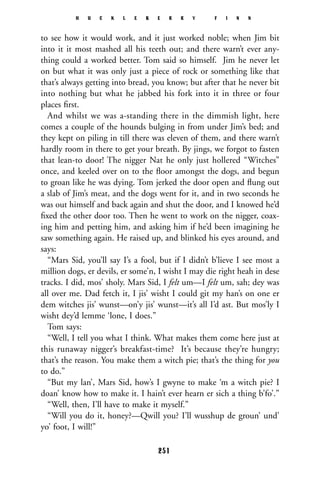 to see how it would work, and it just worked noble; when Jim bit
into it it most mashed all his teeth out; and there warn’t ever any-
thing could a worked better. Tom said so himself. Jim he never let
on but what it was only just a piece of rock or something like that
that’s always getting into bread, you know; but after that he never bit
into nothing but what he jabbed his fork into it in three or four
places ﬁrst.
And whilst we was a-standing there in the dimmish light, here
comes a couple of the hounds bulging in from under Jim’s bed; and
they kept on piling in till there was eleven of them, and there warn’t
hardly room in there to get your breath. By jings, we forgot to fasten
that lean-to door! The nigger Nat he only just hollered “Witches”
once, and keeled over on to the ﬂoor amongst the dogs, and begun
to groan like he was dying. Tom jerked the door open and ﬂung out
a slab of Jim’s meat, and the dogs went for it, and in two seconds he
was out himself and back again and shut the door, and I knowed he’d
ﬁxed the other door too. Then he went to work on the nigger, coax-
ing him and petting him, and asking him if he’d been imagining he
saw something again. He raised up, and blinked his eyes around, and
says:
“Mars Sid, you’ll say I’s a fool, but if I didn’t b’lieve I see most a
million dogs, er devils, er some’n, I wisht I may die right heah in dese
tracks. I did, mos’ sholy. Mars Sid, I felt um—I felt um, sah; dey was
all over me. Dad fetch it, I jis’ wisht I could git my han’s on one er
dem witches jis’ wunst—on’y jis’ wunst—it’s all I’d ast. But mos’ly I
wisht dey’d lemme ‘lone, I does.”
Tom says:
“Well, I tell you what I think. What makes them come here just at
this runaway nigger’s breakfast-time? It’s because they’re hungry;
that’s the reason. You make them a witch pie; that’s the thing for you
to do.”
“But my lan’, Mars Sid, how’s I gwyne to make ‘m a witch pie? I
doan’ know how to make it. I hain’t ever hearn er sich a thing b’fo’.”
“Well, then, I’ll have to make it myself.”
“Will you do it, honey?—Qwill you? I’ll wusshup de groun’ und’
yo’ foot, I will!”
H U C K L E B E R R Y F I N N
251
 