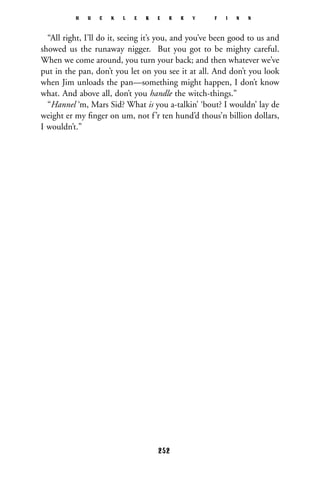 “All right, I’ll do it, seeing it’s you, and you’ve been good to us and
showed us the runaway nigger. But you got to be mighty careful.
When we come around, you turn your back; and then whatever we’ve
put in the pan, don’t you let on you see it at all. And don’t you look
when Jim unloads the pan—something might happen, I don’t know
what. And above all, don’t you handle the witch-things.”
“Hannel ‘m, Mars Sid? What is you a-talkin’ ‘bout? I wouldn’ lay de
weight er my ﬁnger on um, not f’r ten hund’d thous’n billion dollars,
I wouldn’t.”
H U C K L E B E R R Y F I N N
252
 