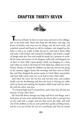 That was all ﬁxed. So then we went away and went to the rubbage-
pile in the back yard, where they keep the old boots, and rags, and
pieces of bottles, and wore-out tin things, and all such truck, and
scratched around and found an old tin washpan, and stopped up the
holes as well as we could, to bake the pie in, and took it down cellar
and stole it full of ﬂour and started for breakfast, and found a couple
of shingle-nails that Tom said would be handy for a prisoner to scrab-
ble his name and sorrows on the dungeon walls with, and dropped one
of them in Aunt Sally’s apron-pocket which was hanging on a chair,
and t’other we stuck in the band of Uncle Silas’s hat, which was on the
bureau, because we heard the children say their pa and ma was going
to the runaway nigger’s house this morning, and then went to break-
fast, and Tom dropped the pewter spoon in Uncle Silas’s coat-pocket,
and Aunt Sally wasn’t come yet, so we had to wait a little while.
And when she come she was hot and red and cross, and couldn’t
hardly wait for the blessing; and then she went to sluicing out coffee
with one hand and cracking the handiest child’s head with her thim-
ble with the other, and says:
“I’ve hunted high and I’ve hunted low, and it does beat all what has
become of your other shirt.”
My heart fell down amongst my lungs and livers and things, and a
hard piece of corn-crust started down my throat after it and got met
on the road with a cough, and was shot across the table, and took
one of the children in the eye and curled him up like a ﬁshing-worm,
and let a cry out of him the size of a warwhoop, and Tom he turned
CHAPTER THIRTY-SEVEN
253
 