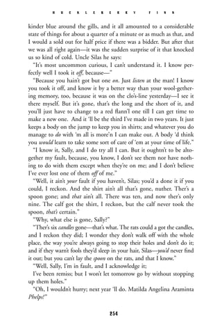 kinder blue around the gills, and it all amounted to a considerable
state of things for about a quarter of a minute or as much as that, and
I would a sold out for half price if there was a bidder. But after that
we was all right again—it was the sudden surprise of it that knocked
us so kind of cold. Uncle Silas he says:
“It’s most uncommon curious, I can’t understand it. I know per-
fectly well I took it off, because—”
“Because you hain’t got but one on. Just listen at the man! I know
you took it off, and know it by a better way than your wool-gether-
ing memory, too, because it was on the clo’s-line yesterday—I see it
there myself. But it’s gone, that’s the long and the short of it, and
you’ll just have to change to a red ﬂann’l one till I can get time to
make a new one. And it ‘ll be the third I’ve made in two years. It just
keeps a body on the jump to keep you in shirts; and whatever you do
manage to do with ‘m all is more’n I can make out. A body ‘d think
you would learn to take some sort of care of ‘em at your time of life.”
“I know it, Sally, and I do try all I can. But it oughtn’t to be alto-
gether my fault, because, you know, I don’t see them nor have noth-
ing to do with them except when they’re on me; and I don’t believe
I’ve ever lost one of them off of me.”
“Well, it ain’t your fault if you haven’t, Silas; you’d a done it if you
could, I reckon. And the shirt ain’t all that’s gone, nuther. Ther’s a
spoon gone; and that ain’t all. There was ten, and now ther’s only
nine. The calf got the shirt, I reckon, but the calf never took the
spoon, that’s certain.”
“Why, what else is gone, Sally?”
“Ther’s six candles gone—that’s what. The rats could a got the candles,
and I reckon they did; I wonder they don’t walk off with the whole
place, the way you’re always going to stop their holes and don’t do it;
and if they warn’t fools they’d sleep in your hair, Silas—you’d never ﬁnd
it out; but you can’t lay the spoon on the rats, and that I know.”
“Well, Sally, I’m in fault, and I acknowledge it;
I’ve been remiss; but I won’t let tomorrow go by without stopping
up them holes.”
“Oh, I wouldn’t hurry; next year ‘ll do. Matilda Angelina Araminta
Phelps!”
H U C K L E B E R R Y F I N N
254
 