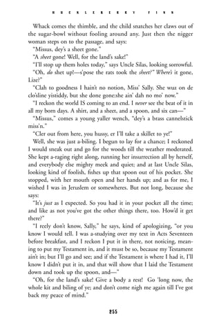 Whack comes the thimble, and the child snatches her claws out of
the sugar-bowl without fooling around any. Just then the nigger
woman steps on to the passage, and says:
“Missus, dey’s a sheet gone.”
“A sheet gone! Well, for the land’s sake!”
“I’ll stop up them holes today,” says Uncle Silas, looking sorrowful.
“Oh, do shet up!—s’pose the rats took the sheet?” Where’s it gone,
Lize?”
“Clah to goodness I hain’t no notion, Miss’ Sally. She wuz on de
clo’sline yistiddy, but she done gone:she ain’ dah no mo’ now.”
“I reckon the world IS coming to an end. I never see the beat of it in
all my born days. A shirt, and a sheet, and a spoon, and six can—”
“Missus,” comes a young yaller wench, “dey’s a brass cannelstick
miss’n.”
“Cler out from here, you hussy, er I’ll take a skillet to ye!”
Well, she was just a-biling. I begun to lay for a chance; I reckoned
I would sneak out and go for the woods till the weather moderated.
She kept a-raging right along, running her insurrection all by herself,
and everybody else mighty meek and quiet; and at last Uncle Silas,
looking kind of foolish, ﬁshes up that spoon out of his pocket. She
stopped, with her mouth open and her hands up; and as for me, I
wished I was in Jeruslem or somewheres. But not long, because she
says:
“It’s just as I expected. So you had it in your pocket all the time;
and like as not you’ve got the other things there, too. How’d it get
there?”
“I reely don’t know, Sally,” he says, kind of apologizing, “or you
know I would tell. I was a-studying over my text in Acts Seventeen
before breakfast, and I reckon I put it in there, not noticing, mean-
ing to put my Testament in, and it must be so, because my Testament
ain’t in; but I’ll go and see; and if the Testament is where I had it, I’ll
know I didn’t put it in, and that will show that I laid the Testament
down and took up the spoon, and—”
“Oh, for the land’s sake! Give a body a rest! Go ‘long now, the
whole kit and biling of ye; and don’t come nigh me again till I’ve got
back my peace of mind.”
H U C K L E B E R R Y F I N N
255
 