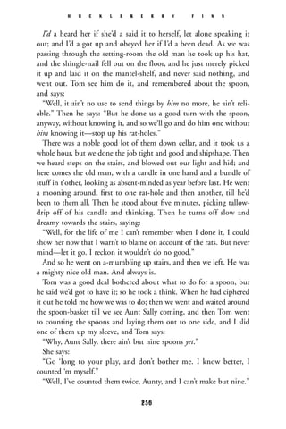 I’d a heard her if she’d a said it to herself, let alone speaking it
out; and I’d a got up and obeyed her if I’d a been dead. As we was
passing through the setting-room the old man he took up his hat,
and the shingle-nail fell out on the floor, and he just merely picked
it up and laid it on the mantel-shelf, and never said nothing, and
went out. Tom see him do it, and remembered about the spoon,
and says:
“Well, it ain’t no use to send things by him no more, he ain’t reli-
able.” Then he says: “But he done us a good turn with the spoon,
anyway, without knowing it, and so we’ll go and do him one without
him knowing it—stop up his rat-holes.”
There was a noble good lot of them down cellar, and it took us a
whole hour, but we done the job tight and good and shipshape. Then
we heard steps on the stairs, and blowed out our light and hid; and
here comes the old man, with a candle in one hand and a bundle of
stuff in t’other, looking as absent-minded as year before last. He went
a mooning around, ﬁrst to one rat-hole and then another, till he’d
been to them all. Then he stood about ﬁve minutes, picking tallow-
drip off of his candle and thinking. Then he turns off slow and
dreamy towards the stairs, saying:
“Well, for the life of me I can’t remember when I done it. I could
show her now that I warn’t to blame on account of the rats. But never
mind—let it go. I reckon it wouldn’t do no good.”
And so he went on a-mumbling up stairs, and then we left. He was
a mighty nice old man. And always is.
Tom was a good deal bothered about what to do for a spoon, but
he said we’d got to have it; so he took a think. When he had ciphered
it out he told me how we was to do; then we went and waited around
the spoon-basket till we see Aunt Sally coming, and then Tom went
to counting the spoons and laying them out to one side, and I slid
one of them up my sleeve, and Tom says:
“Why, Aunt Sally, there ain’t but nine spoons yet.”
She says:
“Go ‘long to your play, and don’t bother me. I know better, I
counted ‘m myself.”
“Well, I’ve counted them twice, Aunty, and I can’t make but nine.”
H U C K L E B E R R Y F I N N
256
 