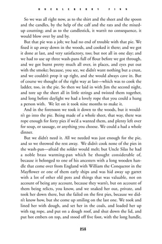 So we was all right now, as to the shirt and the sheet and the spoon
and the candles, by the help of the calf and the rats and the mixed-
up counting; and as to the candlestick, it warn’t no consequence, it
would blow over by and by.
But that pie was a job; we had no end of trouble with that pie. We
ﬁxed it up away down in the woods, and cooked it there; and we got
it done at last, and very satisfactory, too; but not all in one day; and
we had to use up three wash-pans full of ﬂour before we got through,
and we got burnt pretty much all over, in places, and eyes put out
with the smoke; because, you see, we didn’t want nothing but a crust,
and we couldn’t prop it up right, and she would always cave in. But
of course we thought of the right way at last—which was to cook the
ladder, too, in the pie. So then we laid in with Jim the second night,
and tore up the sheet all in little strings and twisted them together,
and long before daylight we had a lovely rope that you could a hung
a person with. We let on it took nine months to make it.
And in the forenoon we took it down to the woods, but it would-
n’t go into the pie. Being made of a whole sheet, that way, there was
rope enough for forty pies if we’d a wanted them, and plenty left over
for soup, or sausage, or anything you choose. We could a had a whole
dinner.
But we didn’t need it. All we needed was just enough for the pie,
and so we throwed the rest away. We didn’t cook none of the pies in
the wash-pan—afraid the solder would melt; but Uncle Silas he had
a noble brass warming-pan which he thought considerable of,
because it belonged to one of his ancesters with a long wooden han-
dle that come over from England with William the Conqueror in the
Mayﬂower or one of them early ships and was hid away up garret
with a lot of other old pots and things that was valuable, not on
account of being any account, because they warn’t, but on account of
them being relicts, you know, and we snaked her out, private, and
took her down there, but she failed on the ﬁrst pies, because we did-
n’t know how, but she come up smiling on the last one. We took and
lined her with dough, and set her in the coals, and loaded her up
with rag rope, and put on a dough roof, and shut down the lid, and
put hot embers on top, and stood off ﬁve foot, with the long handle,
H U C K L E B E R R Y F I N N
258
 