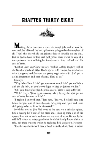 Making them pens was a distressid tough job, and so was the
saw; and Jim allowed the inscription was going to be the toughest of
all. That’s the one which the prisoner has to scrabble on the wall.
But he had to have it; Tom said he’d got to; there warn’t no case of a
state prisoner not scrabbling his inscription to leave behind, and his
coat of arms.
“Look at Lady Jane Grey,” he says; “look at Gilford Dudley; look at
old Northumberland! Why, Huck, s’pose it IS considerble trouble?—
what you going to do?—how you going to get around it? Jim’s got to
do his inscription and coat of arms. They all do.”
Jim says:
“Why, Mars Tom, I hain’t got no coat o’ arm; I hain’t got nuffn but
dish yer ole shirt, en you knows I got to keep de journal on dat.”
“Oh, you don’t understand, Jim; a coat of arms is very different.”
“Well,” I says, “Jim’s right, anyway, when he says he ain’t got no
coat of arms, because he hain’t.”
“I reckon I knowed that,” Tom says, “but you bet he’ll have one
before he goes out of this—because he’s going out right, and there
ain’t going to be no ﬂaws in his record.”
So whilst me and Jim ﬁled away at the pens on a brickbat apiece,
Jim a-making his’n out of the brass and I making mine out of the
spoon, Tom set to work to think out the coat of arms. By and by he
said he’d struck so many good ones he didn’t hardly know which to
take, but there was one which he reckoned he’d decide on. He says:
“On the scutcheon we’ll have a bend or in the dexter base, a saltire
CHAPTER THIRTY-EIGHT
260
 