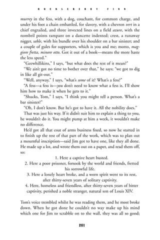 murrey in the fess, with a dog, couchant, for common charge, and
under his foot a chain embattled, for slavery, with a chevron vert in a
chief engrailed, and three invected lines on a field azure, with the
nombril points rampant on a dancette indented; crest, a runaway
nigger, sable, with his bundle over his shoulder on a bar sinister; and
a couple of gules for supporters, which is you and me; motto, mag-
giore fretta, minore otto. Got it out of a book—means the more haste
the less speed.”
“Geewhillikins,” I says, “but what does the rest of it mean?”
“We ain’t got no time to bother over that,” he says; “we got to dig
in like all git-out.”
“Well, anyway,” I says, “what’s some of it? What’s a fess?”
“A fess—a fess is—you don’t need to know what a fess is. I’ll show
him how to make it when he gets to it.”
“Shucks, Tom,” I says, “I think you might tell a person. What’s a
bar sinister?”
“Oh, I don’t know. But he’s got to have it. All the nobility does.”
That was just his way. If it didn’t suit him to explain a thing to you,
he wouldn’t do it. You might pump at him a week, it wouldn’t make
no difference.
He’d got all that coat of arms business ﬁxed, so now he started in
to ﬁnish up the rest of that part of the work, which was to plan out
a mournful inscription—said Jim got to have one, like they all done.
He made up a lot, and wrote them out on a paper, and read them off,
so:
1. Here a captive heart busted.
2. Here a poor prisoner, forsook by the world and friends, fretted
his sorrowful life.
3. Here a lonely heart broke, and a worn spirit went to its rest,
after thirty-seven years of solitary captivity.
4. Here, homeless and friendless, after thirty-seven years of bitter
captivity, perished a noble stranger, natural son of Louis XIV.
Tom’s voice trembled whilst he was reading them, and he most broke
down. When he got done he couldn’t no way make up his mind
which one for Jim to scrabble on to the wall, they was all so good;
H U C K L E B E R R Y F I N N
261
 