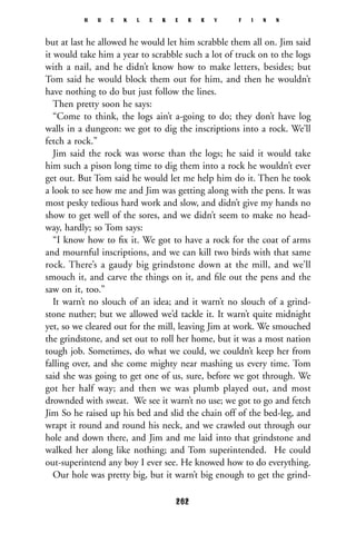 but at last he allowed he would let him scrabble them all on. Jim said
it would take him a year to scrabble such a lot of truck on to the logs
with a nail, and he didn’t know how to make letters, besides; but
Tom said he would block them out for him, and then he wouldn’t
have nothing to do but just follow the lines.
Then pretty soon he says:
“Come to think, the logs ain’t a-going to do; they don’t have log
walls in a dungeon: we got to dig the inscriptions into a rock. We’ll
fetch a rock.”
Jim said the rock was worse than the logs; he said it would take
him such a pison long time to dig them into a rock he wouldn’t ever
get out. But Tom said he would let me help him do it. Then he took
a look to see how me and Jim was getting along with the pens. It was
most pesky tedious hard work and slow, and didn’t give my hands no
show to get well of the sores, and we didn’t seem to make no head-
way, hardly; so Tom says:
“I know how to ﬁx it. We got to have a rock for the coat of arms
and mournful inscriptions, and we can kill two birds with that same
rock. There’s a gaudy big grindstone down at the mill, and we’ll
smouch it, and carve the things on it, and ﬁle out the pens and the
saw on it, too.”
It warn’t no slouch of an idea; and it warn’t no slouch of a grind-
stone nuther; but we allowed we’d tackle it. It warn’t quite midnight
yet, so we cleared out for the mill, leaving Jim at work. We smouched
the grindstone, and set out to roll her home, but it was a most nation
tough job. Sometimes, do what we could, we couldn’t keep her from
falling over, and she come mighty near mashing us every time. Tom
said she was going to get one of us, sure, before we got through. We
got her half way; and then we was plumb played out, and most
drownded with sweat. We see it warn’t no use; we got to go and fetch
Jim So he raised up his bed and slid the chain off of the bed-leg, and
wrapt it round and round his neck, and we crawled out through our
hole and down there, and Jim and me laid into that grindstone and
walked her along like nothing; and Tom superintended. He could
out-superintend any boy I ever see. He knowed how to do everything.
Our hole was pretty big, but it warn’t big enough to get the grind-
H U C K L E B E R R Y F I N N
262
 