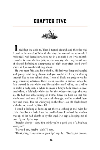 Ihad shut the door to. Then I turned around, and there he was.
I used to be scared of him all the time, he tanned me so much. I
reckoned I was scared now, too; but in a minute I see I was mistak-
en—that is, after the ﬁrst jolt, as you may say, when my breath sort
of hitched, he being so unexpected; but right away after I see I warn’t
scared of him worth bothring about.
He was most ﬁfty, and he looked it. His hair was long and tangled
and greasy, and hung down, and you could see his eyes shining
through like he was behind vines. It was all black, no gray; so was his
long, mixed-up whiskers. There warn’t no color in his face, where his
face showed; it was white; not like another man’s white, but a white
to make a body sick, a white to make a body’s ﬂesh crawl—a tree-
toad white, a ﬁsh-belly white. As for his clothes—just rags, that was
all. He had one ankle resting on t’other knee; the boot on that foot
was busted, and two of his toes stuck through, and he worked them
now and then. His hat was laying on the ﬂoor—an old black slouch
with the top caved in, like a lid.
I stood a-looking at him; he set there a-looking at me, with his
chair tilted back a little. I set the candle down. I noticed the window
was up; so he had clumb in by the shed. He kept a-looking me all
over. By and by he says:
“Starchy clothes—very. You think you’re a good deal of a big-bug,
don’t you?”
“Maybe I am, maybe I ain’t,” I says.
“Don’t you give me none o’ your lip,” says he. “You’ve put on con-
CHAPTER FIVE
20
 
