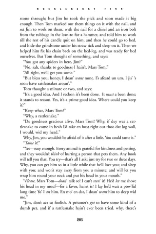 stone through; but Jim he took the pick and soon made it big
enough. Then Tom marked out them things on it with the nail, and
set Jim to work on them, with the nail for a chisel and an iron bolt
from the rubbage in the lean-to for a hammer, and told him to work
till the rest of his candle quit on him, and then he could go to bed,
and hide the grindstone under his straw tick and sleep on it. Then we
helped him ﬁx his chain back on the bed-leg, and was ready for bed
ourselves. But Tom thought of something, and says:
“You got any spiders in here, Jim?”
“No, sah, thanks to goodness I hain’t, Mars Tom.”
“All right, we’ll get you some.”
“But bless you, honey, I doan’ want none. I’s afeard un um. I jis’ ‘s
soon have rattlesnakes aroun’.”
Tom thought a minute or two, and says:
“It’s a good idea. And I reckon it’s been done. It must a been done;
it stands to reason. Yes, it’s a prime good idea. Where could you keep
it?”
“Keep what, Mars Tom?”
“Why, a rattlesnake.”
“De goodness gracious alive, Mars Tom! Why, if dey was a rat-
tlesnake to come in heah I’d take en bust right out thoo dat log wall,
I would, wid my head.”
Why, Jim, you wouldn’t be afraid of it after a little. You could tame it.”
“Tame it!”
“Yes—easy enough. Every animal is grateful for kindness and petting,
and they wouldn’t think of hurting a person that pets them. Any book
will tell you that. You try—that’s all I ask; just try for two or three days.
Why, you can get him so in a little while that he’ll love you; and sleep
with you; and won’t stay away from you a minute; and will let you
wrap him round your neck and put his head in your mouth.”
“Please, Mars Tom—doan’ talk so! I can’t stan’ it! He’d let me shove
his head in my mouf—fer a favor, hain’t it? I lay he’d wait a pow’ful
long time ‘fo’ I ast him. En mo’ en dat, I doan’ want him to sleep wid
me.”
“Jim, don’t act so foolish. A prisoner’s got to have some kind of a
dumb pet, and if a rattlesnake hain’t ever been tried, why, there’s
H U C K L E B E R R Y F I N N
263
 