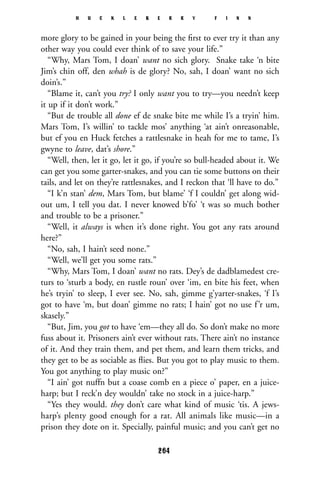 more glory to be gained in your being the ﬁrst to ever try it than any
other way you could ever think of to save your life.”
“Why, Mars Tom, I doan’ want no sich glory. Snake take ‘n bite
Jim’s chin off, den whah is de glory? No, sah, I doan’ want no sich
doin’s.”
“Blame it, can’t you try? I only want you to try—you needn’t keep
it up if it don’t work.”
“But de trouble all done ef de snake bite me while I’s a tryin’ him.
Mars Tom, I’s willin’ to tackle mos’ anything ‘at ain’t onreasonable,
but ef you en Huck fetches a rattlesnake in heah for me to tame, I’s
gwyne to leave, dat’s shore.”
“Well, then, let it go, let it go, if you’re so bull-headed about it. We
can get you some garter-snakes, and you can tie some buttons on their
tails, and let on they’re rattlesnakes, and I reckon that ‘ll have to do.”
“I k’n stan’ dem, Mars Tom, but blame’ ‘f I couldn’ get along wid-
out um, I tell you dat. I never knowed b’fo’ ‘t was so much bother
and trouble to be a prisoner.”
“Well, it always is when it’s done right. You got any rats around
here?”
“No, sah, I hain’t seed none.”
“Well, we’ll get you some rats.”
“Why, Mars Tom, I doan’ want no rats. Dey’s de dadblamedest cre-
turs to ‘sturb a body, en rustle roun’ over ‘im, en bite his feet, when
he’s tryin’ to sleep, I ever see. No, sah, gimme g’yarter-snakes, ‘f I’s
got to have ‘m, but doan’ gimme no rats; I hain’ got no use f’r um,
skasely.”
“But, Jim, you got to have ‘em—they all do. So don’t make no more
fuss about it. Prisoners ain’t ever without rats. There ain’t no instance
of it. And they train them, and pet them, and learn them tricks, and
they get to be as sociable as ﬂies. But you got to play music to them.
You got anything to play music on?”
“I ain’ got nuffn but a coase comb en a piece o’ paper, en a juice-
harp; but I reck’n dey wouldn’ take no stock in a juice-harp.”
“Yes they would. they don’t care what kind of music ‘tis. A jews-
harp’s plenty good enough for a rat. All animals like music—in a
prison they dote on it. Specially, painful music; and you can’t get no
H U C K L E B E R R Y F I N N
264
 