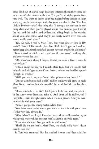 other kind out of a jews-harp. It always interests them; they come out
to see what’s the matter with you. Yes, you’re all right; you’re ﬁxed
very well. You want to set on your bed nights before you go to sleep,
and early in the mornings, and play your jews-harp; play ‘The Last
Link is Broken’—that’s the thing that ‘ll scoop a rat quicker ‘n any-
thing else; and when you’ve played about two minutes you’ll see all
the rats, and the snakes, and spiders, and things begin to feel worried
about you, and come. And they’ll just fairly swarm over you, and
have a noble good time.”
“Yes, dey will, I reck’n, Mars Tom, but what kine er time is JIM
havin’? Blest if I kin see de pint. But I’ll do it ef I got to. I reck’n I
better keep de animals satisﬁed, en not have no trouble in de house.”
Tom waited to think it over, and see if there wasn’t nothing else;
and pretty soon he says:
“Oh, there’s one thing I forgot. Could you raise a ﬂower here, do
you reckon?”
“I doan know but maybe I could, Mars Tom; but it’s tolable dark
in heah, en I ain’ got no use f’r no ﬂower, nohow, en she’d be a pow’-
ful sight o’ trouble.”
“Well, you try it, anyway. Some other prisoners has done it.”
“One er dem big cat-tail-lookin’ mullen-stalks would grow in heah,
Mars Tom, I reck’n, but she wouldn’t be wuth half de trouble she’d
coss.”
“Don’t you believe it. We’ll fetch you a little one and you plant it
in the corner over there, and raise it. And don’t call it mullen, call it
Pitchiola—that’s its right name when it’s in a prison. And you want
to water it with your tears.”
“Why, I got plenty spring water, Mars Tom.”
“You don’t want spring water; you want to water it with your tears.
It’s the way they always do.”
“Why, Mars Tom, I lay I kin raise one er dem mullen-stalks twyste
wid spring water whiles another man’s a start’n one wid tears.”
“That ain’t the idea. You got to do it with tears.”
“She’ll die on my han’s, Mars Tom, she sholy will; kase I doan’
skasely ever cry.”
So Tom was stumped. But he studied it over, and then said Jim
H U C K L E B E R R Y F I N N
265
 
