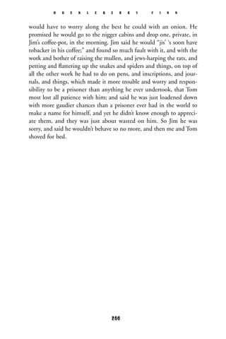would have to worry along the best he could with an onion. He
promised he would go to the nigger cabins and drop one, private, in
Jim’s coffee-pot, in the morning. Jim said he would “jis’ ‘s soon have
tobacker in his coffee;” and found so much fault with it, and with the
work and bother of raising the mullen, and jews-harping the rats, and
petting and ﬂattering up the snakes and spiders and things, on top of
all the other work he had to do on pens, and inscriptions, and jour-
nals, and things, which made it more trouble and worry and respon-
sibility to be a prisoner than anything he ever undertook, that Tom
most lost all patience with him; and said he was just loadened down
with more gaudier chances than a prisoner ever had in the world to
make a name for himself, and yet he didn’t know enough to appreci-
ate them, and they was just about wasted on him. So Jim he was
sorry, and said he wouldn’t behave so no more, and then me and Tom
shoved for bed.
H U C K L E B E R R Y F I N N
266
 