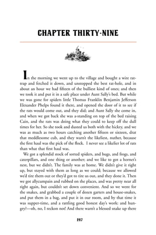In the morning we went up to the village and bought a wire rat-
trap and fetched it down, and unstopped the best rat-hole, and in
about an hour we had ﬁfteen of the bulliest kind of ones; and then
we took it and put it in a safe place under Aunt Sally’s bed. But while
we was gone for spiders little Thomas Franklin Benjamin Jefferson
Elexander Phelps found it there, and opened the door of it to see if
the rats would come out, and they did; and Aunt Sally she come in,
and when we got back she was a-standing on top of the bed raising
Cain, and the rats was doing what they could to keep off the dull
times for her. So she took and dusted us both with the hickry, and we
was as much as two hours catching another ﬁfteen or sixteen, drat
that meddlesome cub, and they warn’t the likeliest, nuther, because
the ﬁrst haul was the pick of the ﬂock. I never see a likelier lot of rats
than what that ﬁrst haul was.
We got a splendid stock of sorted spiders, and bugs, and frogs, and
caterpillars, and one thing or another; and we like to got a hornet’s
nest, but we didn’t. The family was at home. We didn’t give it right
up, but stayed with them as long as we could; because we allowed
we’d tire them out or they’d got to tire us out, and they done it. Then
we got allycumpain and rubbed on the places, and was pretty near all
right again, but couldn’t set down convenient. And so we went for
the snakes, and grabbed a couple of dozen garters and house-snakes,
and put them in a bag, and put it in our room, and by that time it
was supper-time, and a rattling good honest day’s work: and hun-
gry?—oh, no, I reckon not! And there warn’t a blessed snake up there
CHAPTER THIRTY-NINE
267
 