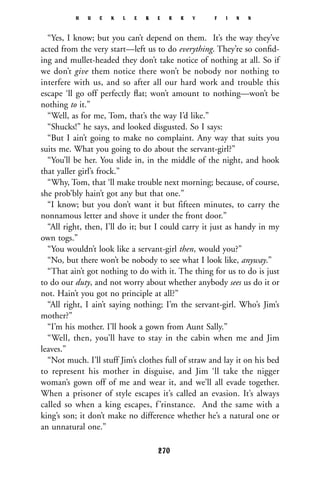 “Yes, I know; but you can’t depend on them. It’s the way they’ve
acted from the very start—left us to do everything. They’re so conﬁd-
ing and mullet-headed they don’t take notice of nothing at all. So if
we don’t give them notice there won’t be nobody nor nothing to
interfere with us, and so after all our hard work and trouble this
escape ‘ll go off perfectly ﬂat; won’t amount to nothing—won’t be
nothing to it.”
“Well, as for me, Tom, that’s the way I’d like.”
“Shucks!” he says, and looked disgusted. So I says:
“But I ain’t going to make no complaint. Any way that suits you
suits me. What you going to do about the servant-girl?”
“You’ll be her. You slide in, in the middle of the night, and hook
that yaller girl’s frock.”
“Why, Tom, that ‘ll make trouble next morning; because, of course,
she prob’bly hain’t got any but that one.”
“I know; but you don’t want it but fifteen minutes, to carry the
nonnamous letter and shove it under the front door.”
“All right, then, I’ll do it; but I could carry it just as handy in my
own togs.”
“You wouldn’t look like a servant-girl then, would you?”
“No, but there won’t be nobody to see what I look like, anyway.”
“That ain’t got nothing to do with it. The thing for us to do is just
to do our duty, and not worry about whether anybody sees us do it or
not. Hain’t you got no principle at all?”
“All right, I ain’t saying nothing; I’m the servant-girl. Who’s Jim’s
mother?”
“I’m his mother. I’ll hook a gown from Aunt Sally.”
“Well, then, you’ll have to stay in the cabin when me and Jim
leaves.”
“Not much. I’ll stuff Jim’s clothes full of straw and lay it on his bed
to represent his mother in disguise, and Jim ‘ll take the nigger
woman’s gown off of me and wear it, and we’ll all evade together.
When a prisoner of style escapes it’s called an evasion. It’s always
called so when a king escapes, f’rinstance. And the same with a
king’s son; it don’t make no difference whether he’s a natural one or
an unnatural one.”
H U C K L E B E R R Y F I N N
270
 