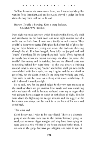 So Tom he wrote the nonnamous letter, and I smouched the yaller
wench’s frock that night, and put it on, and shoved it under the front
door, the way Tom told me to. It said:
Beware. Trouble is brewing. Keep a sharp lookout.
UNKNOWN FRIEND
Next night we stuck a picture, which Tom drawed in blood, of a skull
and crossbones on the front door; and next night another one of a
cofﬁn on the back door. I never see a family in such a sweat. They
couldn’t a been worse scared if the place had a been full of ghosts lay-
ing for them behind everything and under the beds and shivering
through the air. If a door banged, Aunt Sally she jumped and said
“ouch!” if anything fell, she jumped and said “ouch!” if you happened
to touch her, when she warn’t noticing, she done the same; she
couldn’t face noway and be satisﬁed, because she allowed there was
something behind her every time—so she was always a-whirling
around sudden, and saying “ouch,” and before she’d got two-thirds
around she’d whirl back again, and say it again; and she was afraid to
go to bed, but she dasn’t set up. So the thing was working very well,
Tom said; he said he never see a thing work more satisfactory. He
said it showed it was done right.
So he said, now for the grand bulge! So the very next morning at
the streak of dawn we got another letter ready, and was wondering
what we better do with it, because we heard them say at supper they
was going to have a nigger on watch at both doors all night. Tom he
went down the lightning-rod to spy around; and the nigger at the
back door was asleep, and he stuck it in the back of his neck and
come back.
This letter said:
Don’t betray me, I wish to be your friend. There is a desprate
gang of cut-throats from over in the Indian Territory going to
steal your runaway nigger tonight, and they have been trying to
scare you so as you will stay in the house and not bother them. I
am one of the gang, but have got religgion and wish to quit it
H U C K L E B E R R Y F I N N
271
 