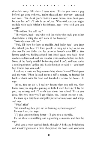 siderable many frills since I been away. I’ll take you down a peg
before I get done with you. You’re educated, too, they say—can read
and write. You think you’re better’n your father, now, don’t you,
because he can’t? i’ll take it out of you. Who told you you might
meddle with such hifalut’n foolishness, hey?—who told you you
could?”
“The widow. She told me.”
“The widow, hey?—and who told the widow she could put in her
shovel about a thing that ain’t none of her business?”
“Nobody never told her.”
“Well, I’ll learn her how to meddle. And looky here—you drop
that school, you hear? I’ll learn people to bring up a boy to put on
airs over his own father and let on to be better’n what HE is. You
lemme catch you fooling around that school again, you hear? Your
mother couldn’t read, and she couldn’t write, nuther, before she died.
None of the family couldn’t before they died. I can’t; and here you’re
a-swelling yourself up like this. I ain’t the man to stand it—you hear?
Say, lemme hear you read.”
I took up a book and begun something about General Washington
and the wars. When I’d read about a half a minute, he fetched the
book a whack with his hand and knocked it across the house. He
says:
“It’s so. You can do it. I had my doubts when you told me. Now
looky here; you stop that putting on frills. I won’t have it. I’ll lay for
you, my smarty; and if I catch you about that school I’ll tan you
good. First you know you’ll get religion, too. I never see such a son.
He took up a little blue and yaller picture of some cows and a boy,
and says:
“What’s this?”
“It’s something they give me for learning my lessons good.”
He tore it up, and says:
“I’ll give you something better—I’ll give you a cowhide.
He set there a-mumbling and a-growling a minute, and then he
says:
“Ain’t you a sweet-scented dandy, though? A bed; and bedclothes;
and a look’n’-glass; and a piece of carpet on the ﬂoor—and your own
H U C K L E B E R R Y F I N N
21
 