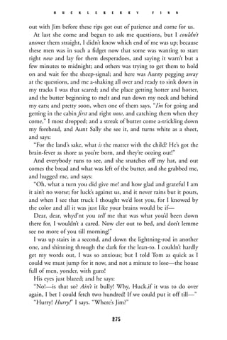 out with Jim before these rips got out of patience and come for us.
At last she come and begun to ask me questions, but I couldn’t
answer them straight, I didn’t know which end of me was up; because
these men was in such a ﬁdget now that some was wanting to start
right now and lay for them desperadoes, and saying it warn’t but a
few minutes to midnight; and others was trying to get them to hold
on and wait for the sheep-signal; and here was Aunty pegging away
at the questions, and me a-shaking all over and ready to sink down in
my tracks I was that scared; and the place getting hotter and hotter,
and the butter beginning to melt and run down my neck and behind
my ears; and pretty soon, when one of them says, “I’m for going and
getting in the cabin ﬁrst and right now, and catching them when they
come,” I most dropped; and a streak of butter come a-trickling down
my forehead, and Aunt Sally she see it, and turns white as a sheet,
and says:
“For the land’s sake, what is the matter with the child? He’s got the
brain-fever as shore as you’re born, and they’re oozing out!”
And everybody runs to see, and she snatches off my hat, and out
comes the bread and what was left of the butter, and she grabbed me,
and hugged me, and says:
“Oh, what a turn you did give me! and how glad and grateful I am
it ain’t no worse; for luck’s against us, and it never rains but it pours,
and when I see that truck I thought we’d lost you, for I knowed by
the color and all it was just like your brains would be if—
Dear, dear, whyd’nt you tell me that was what you’d been down
there for, I wouldn’t a cared. Now cler out to bed, and don’t lemme
see no more of you till morning!”
I was up stairs in a second, and down the lightning-rod in another
one, and shinning through the dark for the lean-to. I couldn’t hardly
get my words out, I was so anxious; but I told Tom as quick as I
could we must jump for it now, and not a minute to lose—the house
full of men, yonder, with guns!
His eyes just blazed; and he says:
“No!—is that so? Ain’t it bully! Why, Huck,if it was to do over
again, I bet I could fetch two hundred! If we could put it off till—”
“Hurry! Hurry!” I says. “Where’s Jim?”
H U C K L E B E R R Y F I N N
275
 