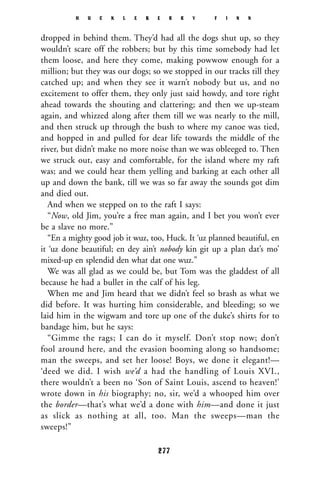 dropped in behind them. They’d had all the dogs shut up, so they
wouldn’t scare off the robbers; but by this time somebody had let
them loose, and here they come, making powwow enough for a
million; but they was our dogs; so we stopped in our tracks till they
catched up; and when they see it warn’t nobody but us, and no
excitement to offer them, they only just said howdy, and tore right
ahead towards the shouting and clattering; and then we up-steam
again, and whizzed along after them till we was nearly to the mill,
and then struck up through the bush to where my canoe was tied,
and hopped in and pulled for dear life towards the middle of the
river, but didn’t make no more noise than we was obleeged to. Then
we struck out, easy and comfortable, for the island where my raft
was; and we could hear them yelling and barking at each other all
up and down the bank, till we was so far away the sounds got dim
and died out.
And when we stepped on to the raft I says:
“Now, old Jim, you’re a free man again, and I bet you won’t ever
be a slave no more.”
“En a mighty good job it wuz, too, Huck. It ‘uz planned beautiful, en
it ‘uz done beautiful; en dey ain’t nobody kin git up a plan dat’s mo’
mixed-up en splendid den what dat one wuz.”
We was all glad as we could be, but Tom was the gladdest of all
because he had a bullet in the calf of his leg.
When me and Jim heard that we didn’t feel so brash as what we
did before. It was hurting him considerable, and bleeding; so we
laid him in the wigwam and tore up one of the duke’s shirts for to
bandage him, but he says:
“Gimme the rags; I can do it myself. Don’t stop now; don’t
fool around here, and the evasion booming along so handsome;
man the sweeps, and set her loose! Boys, we done it elegant!—
‘deed we did. I wish we’d a had the handling of Louis XVI.,
there wouldn’t a been no ‘Son of Saint Louis, ascend to heaven!’
wrote down in his biography; no, sir, we’d a whooped him over
the border—that’s what we’d a done with him—and done it just
as slick as nothing at all, too. Man the sweeps—man the
sweeps!”
H U C K L E B E R R Y F I N N
277
 