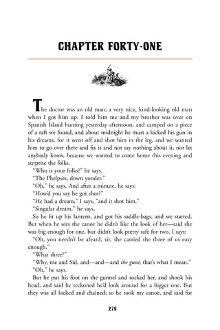 The doctor was an old man; a very nice, kind-looking old man
when I got him up. I told him me and my brother was over on
Spanish Island hunting yesterday afternoon, and camped on a piece
of a raft we found, and about midnight he must a kicked his gun in
his dreams, for it went off and shot him in the leg, and we wanted
him to go over there and ﬁx it and not say nothing about it, nor let
anybody know, because we wanted to come home this evening and
surprise the folks.
“Who is your folks?” he says.
“The Phelpses, down yonder.”
“Oh,” he says. And after a minute, he says:
“How’d you say he got shot?”
“He had a dream,” I says, “and it shot him.”
“Singular dream,” he says.
So he lit up his lantern, and got his saddle-bags, and we started.
But when he sees the canoe he didn’t like the look of her—said she
was big enough for one, but didn’t look pretty safe for two. I says:
“Oh, you needn’t be afeard, sir, she carried the three of us easy
enough.”
“What three?”
“Why, me and Sid, and—and—and the guns; that’s what I mean.”
“Oh,” he says.
But he put his foot on the gunnel and rocked her, and shook his
head, and said he reckoned he’d look around for a bigger one. But
they was all locked and chained; so he took my canoe, and said for
CHAPTER FORTY-ONE
279
 